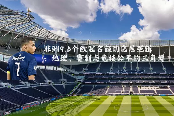 非洲9.5个欧冠名额的底层逻辑：地理、赛制与竞技公平的三角博弈
