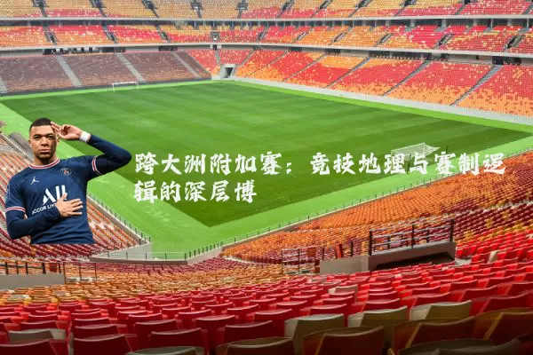 跨大洲附加赛:竞技地理与赛制逻辑的深层博弈